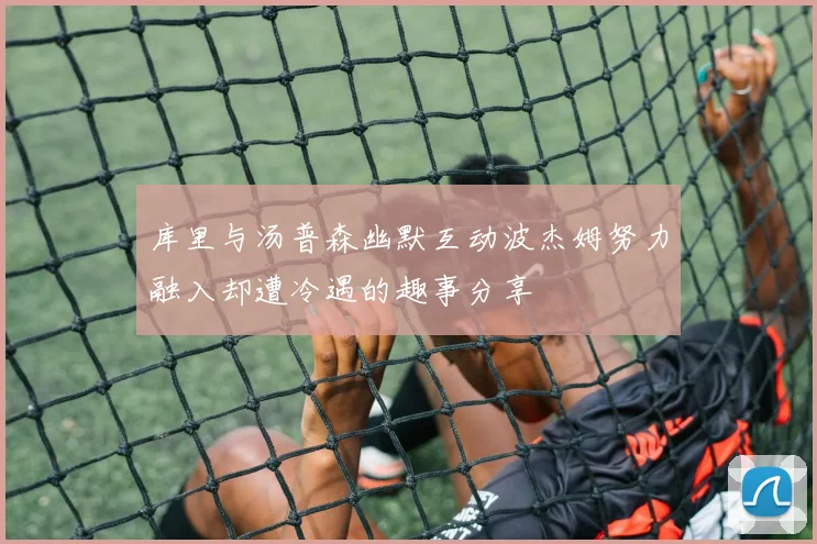 库里与汤普森幽默互动波杰姆努力融入却遭冷遇的趣事分享