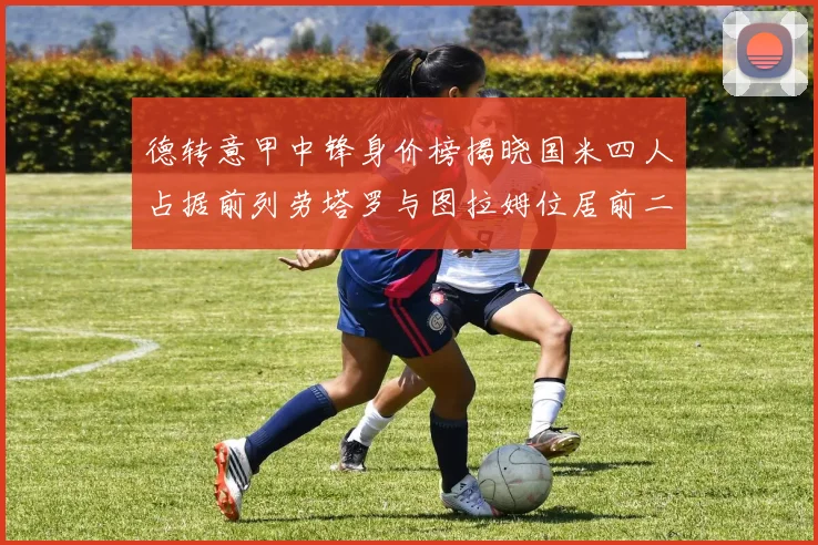 德转意甲中锋身价榜揭晓国米四人占据前列劳塔罗与图拉姆位居前二